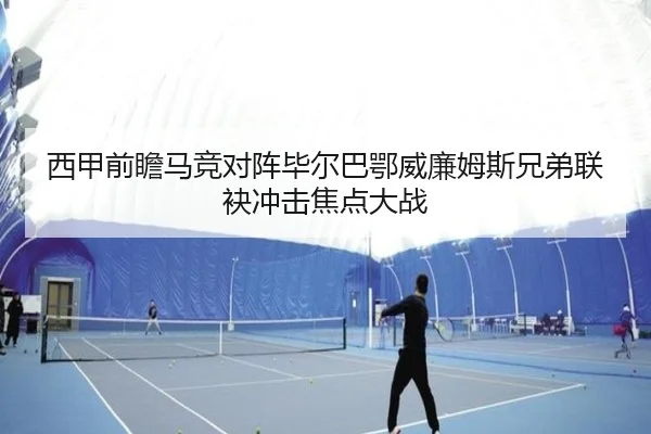 西甲前瞻马竞对阵毕尔巴鄂威廉姆斯兄弟联袂冲击焦点大战