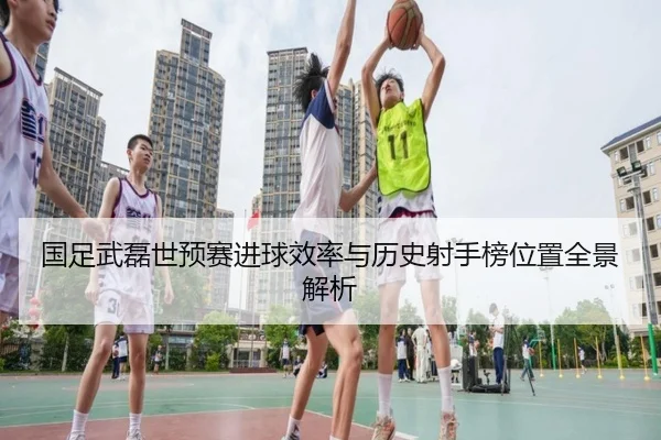 国足武磊世预赛进球效率与历史射手榜位置全景解析