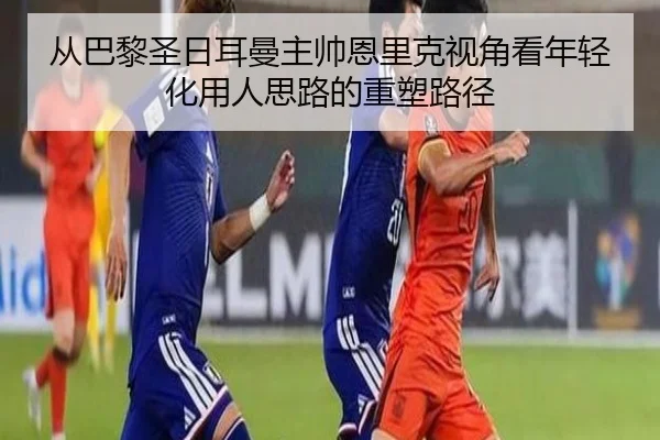 从巴黎圣日耳曼主帅恩里克视角看年轻化用人思路的重塑路径