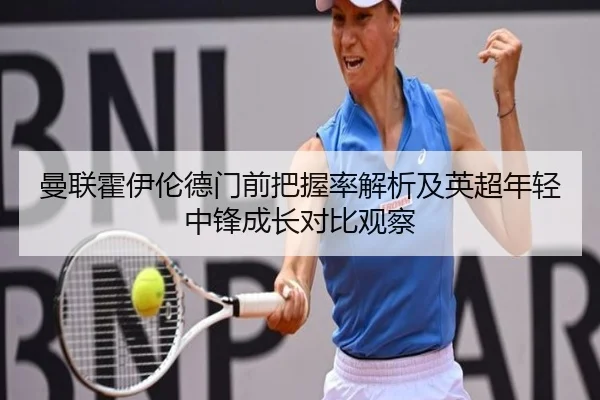 曼联霍伊伦德门前把握率解析及英超年轻中锋成长对比观察