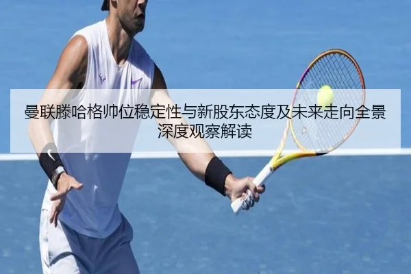曼联滕哈格帅位稳定性与新股东态度及未来走向全景深度观察解读