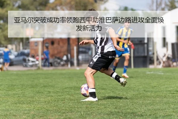 亚马尔突破成功率领跑西甲助推巴萨边路进攻全面焕发新活力